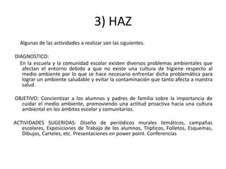3) HAZ
  Algunas de las actividades a realizar son las siguientes.

DIAGNOSTICO:
  En la escuela y la comunidad escolar existen diversos problemas ambientales que
   afectan el entorno debido a que no existe una cultura de higiene respecto al
   medio ambiente por lo que se hace necesario enfrentar dicha problemática para
   lograr un ambiente saludable y evitar la contaminación que tanto afecta a nuestra
   salud.

OBJETIVO: Concientizar a los alumnos y padres de familia sobre la importancia de
  cuidar el medio ambiente, promoviendo una actitud proactiva hacia una cultura
  ambiental en los ámbitos escolar y comunitarios.

ACTIVIDADES SUGERIDAS: Diseño de periódicos murales temáticos, campañas
   escolares, Exposiciones de Trabajo de los alumnos, Trípticos, Folletos, Esquemas,
   Dibujos, Carteles, etc. Presentaciones en power point. Conferencias
 