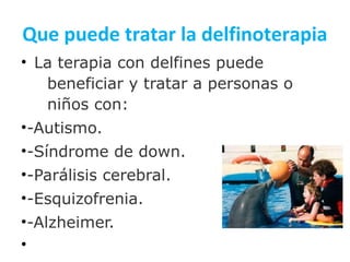 Que puede tratar la delfinoterapia
• La terapia con delfines puede
beneficiar y tratar a personas o
niños con:
•-Autismo.
•-Síndrome de down.
•-Parálisis cerebral.
•-Esquizofrenia.
•-Alzheimer.
•
 