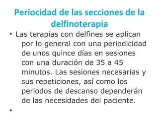 Periocidad de las secciones de la
delfinoterapia
• Las terapias con delfines se aplican
por lo general con una periodicidad
de unos quince días en sesiones
con una duración de 35 a 45
minutos. Las sesiones necesarias y
sus repeticiones, así como los
periodos de descanso dependerán
de las necesidades del paciente.
•
 