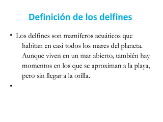 Definición de los delfines
• Los delfines son mamíferos acuáticos que
habitan en casi todos los mares del planeta.
Aunque viven en un mar abierto, también hay
momentos en los que se aproximan a la playa,
pero sin llegar a la orilla.
•
 
