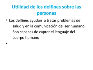 Utilidad de los delfines sobre las
personas
• Los delfines ayudan a tratar problemas de
salud y en la comunicación del ser humano.
Son capaces de captar el lenguaje del
cuerpo humano
•
 