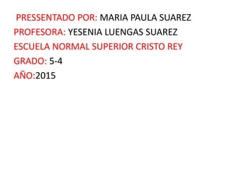 PRESSENTADO POR: MARIA PAULA SUAREZ
PROFESORA: YESENIA LUENGAS SUAREZ
ESCUELA NORMAL SUPERIOR CRISTO REY
GRADO: 5-4
AÑO:2015
 