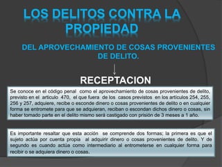 LOS DELITOS CONTRA LA
PROPIEDAD
DEL APROVECHAMIENTO DE COSAS PROVENIENTES
DE DELITO.
RECEPTACION
Se conoce en el código penal como el aprovechamiento de cosas provenientes de delito,
previsto en el articulo 470, el que fuera de los casos previstos en los artículos 254, 255,
256 y 257, adquiere, recibe o esconde dinero o cosas provenientes de delito o en cualquier
forma se entromete para que se adquieran, reciban o escondan dichos dinero o cosas, sin
haber tomado parte en el delito mismo será castigado con prisión de 3 meses a 1 año.
Es importante resaltar que esta acción se comprende dos formas; la primera es que el
sujeto actúa por cuenta propia al adquirir dinero o cosas provenientes de delito. Y de
segundo es cuando actúa como intermediario al entrometerse en cualquier forma para
recibir o se adquiera dinero o cosas.
 