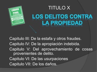 Capitulo III: De la estafa y otros fraudes.
Capitulo IV: De la apropiación indebida.
Capitulo V: Del aprovechamiento de cosas
provenientes de delito.
Capitulo VI: De las usurpaciones
Capitulo VII: De los daños.
TITULO X
 