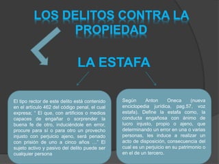 LOS DELITOS CONTRA LA
PROPIEDAD
LA ESTAFA
El tipo rector de este delito está contenido
en el artículo 462 del código penal, el cual
expresa; “ El que, con artificios o medios
capaces de engañar o sorprender la
buena fe de otro, induciéndole en error,
procure para sí o para otro un provecho
injusto con perjuicio ajeno, será penado
con prisión de uno a cinco años …” El
sujeto activo y pasivo del delito puede ser
cualquier persona
Según Anton Oneca (nueva
enciclopedia jurídica, pag.57, voz
estafa). Define la estafa como, la
conducta engañosa con ánimo de
lucro injusto, propio o ajeno, que
determinando un error en una o varias
personas, les induce a realizar un
acto de disposición, consecuencia del
cual es un perjuicio en su patrimonio o
en el de un tercero.
 