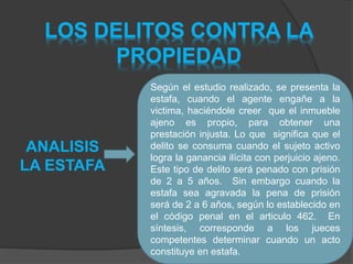 LOS DELITOS CONTRA LA
PROPIEDAD
Según el estudio realizado, se presenta la
estafa, cuando el agente engañe a la
victima, haciéndole creer que el inmueble
ajeno es propio, para obtener una
prestación injusta. Lo que significa que el
delito se consuma cuando el sujeto activo
logra la ganancia ilícita con perjuicio ajeno.
Este tipo de delito será penado con prisión
de 2 a 5 años. Sin embargo cuando la
estafa sea agravada la pena de prisión
será de 2 a 6 años, según lo establecido en
el código penal en el articulo 462. En
síntesis, corresponde a los jueces
competentes determinar cuando un acto
constituye en estafa.
ANALISIS
LA ESTAFA
 