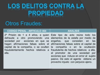 LOS DELITOS CONTRA LA
PROPIEDAD
Otros Fraudes:
CODIGO PENAL , ARTICULO 464 ANALISIS
2º Prisión de 1 a 4 años, a quien
defraude a otro promoviendo una
sociedad por acciones en que se
hagan afirmaciones falsas sobre el
capital de la compañía, o se oculten
fraudulentamente hechos relativos a
ella.
Este tipo de acto reúne todo los
elementos de la estafa por medio de
engaños, que consisten en las
afirmaciones falsas sobre el capital de
la compañía o en la ocultación
fraudulenta de hechos relativos a ella,
el promotor de una sociedad por
acciones que induce en error al sujeto
pasivo. De esto el agente obtiene un
provecho injusto con perjuicio ajeno.
 