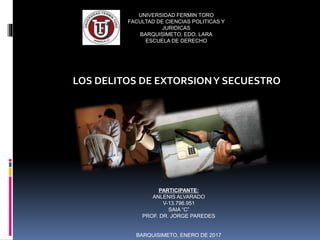 UNIVERSIDAD FERMIN TORO
FACULTAD DE CIENCIAS POLITICAS Y
JURIDICAS
BARQUISIMETO, EDO. LARA
ESCUELA DE DERECHO
LOS DELITOS DE EXTORSIONY SECUESTRO
PARTICIPANTE:
ANLENIS ALVARADO
V-13.796.951
SAIA “C”
PROF. DR. JORGE PAREDES
BARQUISIMETO, ENERO DE 2017
 