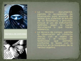  La técnica documental,
permite la recopilación de
información para enunciar las
teorías que sustentan el estudio
de los fenómenos y procesos.
Incluye el uso de instrumentos
definidos según la fuente
documental a que hacen
referencia.
 La técnica de campo, permite
la observación en contacto
directo con el objeto de
estudio, y el acopio de
testimonios que permitan
confrontar la teoría con la
práctica en la búsqueda de la
verdad objetiva.
TECNICA DE ESTUDIO
 