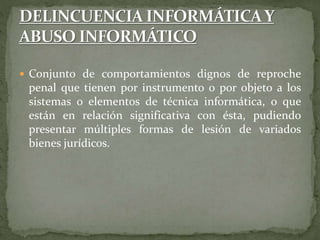  Conjunto de comportamientos dignos de reproche
penal que tienen por instrumento o por objeto a los
sistemas o elementos de técnica informática, o que
están en relación significativa con ésta, pudiendo
presentar múltiples formas de lesión de variados
bienes jurídicos.
 