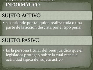 SUJETO ACTIVO
• se entiende por tal quien realiza toda o una
parte de la acción descrita por el tipo penal.
SUJETO PASIVO
• Es la persona titular del bien jurídico que el
legislador protege y sobre la cual recae la
actividad típica del sujeto activo
 
