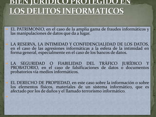  EL PATRIMONIO, en el caso de la amplia gama de fraudes informáticos y
las manipulaciones de datos que da a lugar.
 LA RESERVA, LA INTIMIDAD Y CONFIDENCIALIDAD DE LOS DATOS,
en el caso de las agresiones informáticas a la esfera de la intimidad en
forma general, especialmente en el caso de los bancos de datos.
 LA SEGURIDAD O FIABILIDAD DEL TRÁFICO JURÍDICO Y
PROBATORIO, en el caso de falsificaciones de datos o documentos
probatorios vía medios informáticos.
 EL DERECHO DE PROPIEDAD, en este caso sobre la información o sobre
los elementos físicos, materiales de un sistema informático, que es
afectado por los de daños y el llamado terrorismo informático.

 