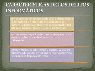 Son conductas criminógenas de cuello blanco (white
collar crimes), en tanto que sólo determinado
número de personas con ciertos conocimientos (en
este caso técnicos) pueden llegar a cometerlas.
Son acciones ocupacionales, en cuanto que muchas
veces se realizan cuando el sujeto se halla
trabajando.
Ofrecen facilidades de tiempo y espacio, ya que en
milésimas de segundo y sin una necesaria presencia
física pueden llegar a cometerse.
 