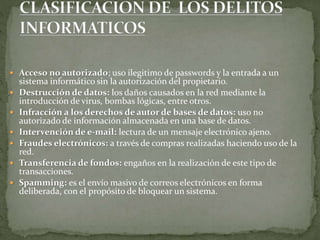  Acceso no autorizado; uso ilegitimo de passwords y la entrada a un
sistema informático sin la autorización del propietario.
 Destrucción de datos: los daños causados en la red mediante la
introducción de virus, bombas lógicas, entre otros.
 Infracción a los derechos de autor de bases de datos: uso no
autorizado de información almacenada en una base de datos.
 Intervención de e-mail: lectura de un mensaje electrónico ajeno.
 Fraudes electrónicos: a través de compras realizadas haciendo uso de la
red.
 Transferencia de fondos: engaños en la realización de este tipo de
transacciones.
 Spamming: es el envío masivo de correos electrónicos en forma
deliberada, con el propósito de bloquear un sistema.
 