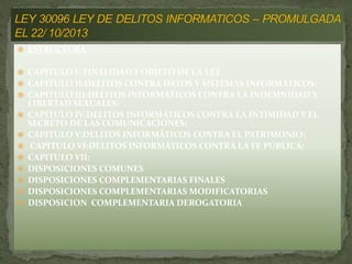 ESTRUCTURA
 CAPITULO I: FINALIDAD Y OBJETO DE LA LEY
 CAPITULO II:DELITOS CONTRA DATOS Y SISTEMAS INFORMÁTICOS:
 CAPITULO III:DELITOS INFORMÁTICOS CONTRA LA INDEMNIDAD Y
LIBERTAD SEXUALES:
 CAPITULO IV:DELITOS INFORMÁTICOS CONTRA LA INTIMIDAD Y EL
SECRETO DE LAS COMUNICACIONES:
 CAPITULO V:DELITOS INFORMÁTICOS CONTRA EL PATRIMONIO:
 CAPITULO VI:DELITOS INFORMÁTICOS CONTRA LA FE PÚBLICA:
 CAPITULO VII:
 DISPOSICIONES COMUNES
 DISPOSICIONES COMPLEMENTARIAS FINALES
 DISPOSICIONES COMPLEMENTARIAS MODIFICATORIAS
 DISPOSICION COMPLEMENTARIA DEROGATORIA
 