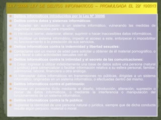  Delitos informáticos introducidos por la Ley Nº 30096
 Delitos contra datos y sistemas informáticos:
 i) Acceder sin autorización a un sistema informático, vulnerando las medidas de
seguridad establecidas para impedirlo,
 ii) Introducir, borrar, deteriorar, alterar, suprimir o hacer inaccesibles datos informáticos,
 iii) Inutilizar un sistema informático, impedir el acceso a este, entorpecer o imposibilitar
su funcionamiento o la prestación de sus servicios.
 Delitos informáticos contra la indemnidad y libertad sexuales:
 Contactarse con un menor de edad para solicitar u obtener de él material pornográfico, o
para llevar a cabo actividades sexuales con él.
 Delitos informáticos contra la intimidad y el secreto de las comunicaciones:
 i) Crear, ingresar o utilizar indebidamente una base de datos sobre una persona (natural
o jurídica) para comercializar o facilitar información relativa a su esfera personal, familiar,
patrimonial, laboral, financiera u otra análoga.
 ii) Interceptar datos informáticos en transmisiones no públicas, dirigidas a un sistema
informático, originadas en un sistema informático, o efectuadas dentro del mismo.
 Delitos informáticos contra el patrimonio:
 Procurar un provecho ilícito mediante el diseño, introducción, alteración, supresión o
clonar de datos informáticos, o mediante la interferencia o manipulación del
funcionamiento de un sistema informático.
 Delitos informáticos contra la fe pública:
 Suplantar la identidad de una persona natural o jurídica, siempre que de dicha conducta
resulte algún perjuicio, material o moral.
 