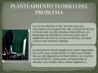 Los actos del día a día, hacen que sea
necesaria una regulación de conductas ilícitas
a través del uso de medios informáticos, sin
embargo el problema nace en que poco
sabemos de dichos actos son ilícitos, porque
vivimos de manera aislada.
La sociedad misma exigió que sean regulados
los actos que se llevaban a cabo por medio
de uso de dispositivos informáticos, sin mucho
conocimiento, tarea que corresponde al
estado, por medio de su labor legislativa.
 