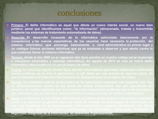  Primera: El delito informático es aquel que afecta un nuevo interés social, un nuevo bien
jurídico- penal que identificamos como: “la información” (almacenada, tratada y transmitida
mediante los sistemas de tratamiento automatizado de datos).
 Segunda: El desarrollo incesante de la informática estimulado básicamente por la
competencia y las nuevas expectativas de los usuarios hace necesaria la protección del
sistema informático que prevenga básicamente a nivel administrativo en primer lugar y
no castigue futuras acciones delictivas que ya se empiezan a observar y que atenta contra lo
que podemos llamar el sistema informático.
 Tercera: desde el año 2000 ya se regularon dos tipos penales en nuestro código penal (espionaje
o intrusismo informático y sabotaje informático). En agosto de 2013 se crea un nuevo delito
informático relacionado con el uso de bases de datos.
 Cuarta: la nueva ley regula nuevos tipos penales informáticos que hacen referencia a diferentes
bienes jurídicos, ya no sólo al patrimonio. La LDI debió ser más precisa en algunos casos. Se
acerca bastante a la redacción del Convenio de Budapest pero no en todos los casos.
 Quinta: los resultados que se evidenciaron en las entrevistas realizadas nos muestran que hay
un desconocimiento acerca de los temas de delitos informáticos, aun por operadores del
derecho, los cuales sostienen que es necesaria una capacitación profunda acerca de este tema y
aun más ahora que se nos hace imprescindible el trabajo a través de medios informáticos.
 Sexta: La influencia de los delitos informáticos, no deben de atemorizar a las grandes empresas
como a la sociedad en general, para que dejen de emplear las tecnologías de información, ya
que nos benefician en la comunicación, interconectividad, comercio electrónico, etc. Dicha
situación debe plantear un reto a profesionales de informática para poder fortalecer la
seguridad, integridad de la información en diferentes organizaciones.
 