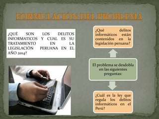 ¿Qué delitos
informáticos están
contenidos en la
legislación peruana?
El problema se desdobla
en las siguientes
preguntas:
¿Cuál es la ley que
regula los delitos
informáticos en el
Perú?
¿QUÉ SON LOS DELITOS
INFORMATICOS Y CUAL ES SU
TRATAMIENTO EN LA
LEGISLACIÓN PERUANA EN EL
AÑO 2014?
 
