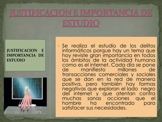  Se realiza el estudio de los delitos
informáticos porque hay un tema que
hoy reviste gran importancia en todos
los ámbitos de la actividad humana
como es el internet. Cada día se pone
de manifiesto millones de
transacciones comerciales y sociales
que se dan en la red de manera
positiva, pero también hay formas
negativas que exploran el lado negro
del internet y que atentan contra
muchas sanas acciones que el
hombre ha encontrado para
satisfacer sus necesidades.
JUSTIFICACION E
IMPORTANCIA DE
ESTUDIO
 