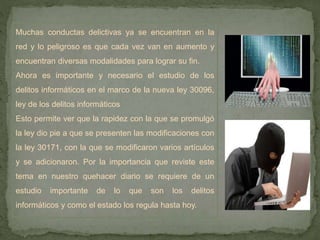 Muchas conductas delictivas ya se encuentran en la
red y lo peligroso es que cada vez van en aumento y
encuentran diversas modalidades para lograr su fin.
Ahora es importante y necesario el estudio de los
delitos informáticos en el marco de la nueva ley 30096,
ley de los delitos informáticos
Esto permite ver que la rapidez con la que se promulgó
la ley dio pie a que se presenten las modificaciones con
la ley 30171, con la que se modificaron varios artículos
y se adicionaron. Por la importancia que reviste este
tema en nuestro quehacer diario se requiere de un
estudio importante de lo que son los delitos
informáticos y como el estado los regula hasta hoy.
 