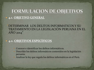  4.1. OBJETIVO GENERAL
“DETERMINAR LOS DELITOS INFORMATICOS Y SU
TRATAMIENTO EN LA LEGISLACIÓN PERUANA EN EL
AÑO 2014”
 4.2. OBJETIVOS ESPECÍFICOS
 Conocer e identificar los delitos informáticos.
 Describir los delitos informáticos contenidos en la legislación
peruana.
 Analizar la ley que regula los delitos informáticos en el Perú.
 