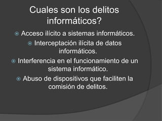Cuales son los delitos 
informáticos? 
 Acceso ilícito a sistemas informáticos. 
 Interceptación ilícita de datos 
informáticos. 
 Interferencia en el funcionamiento de un 
sistema informático. 
 Abuso de dispositivos que faciliten la 
comisión de delitos. 
 