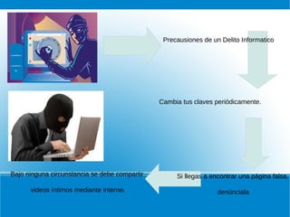 Precausiones de un Delito Informatico
Cambia tus claves periódicamente.
Bajo ninguna circunstancia se debe compartir
videos íntimos mediante internet.
Si llegas a encontrar una página falsa,
denúnciala.