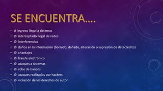 • Ø ingreso ilegal a sistemas
• Ø interceptado ilegal de redes
• Ø interferencias
• Ø daños en la información (borrado, dañado, alteración o supresión de datacredito)
• Ø chantajes
• Ø fraude electrónico
• Ø ataques a sistemas
• Ø robo de bancos
• Ø ataques realizados por hackers
• Ø violación de los derechos de autor
 