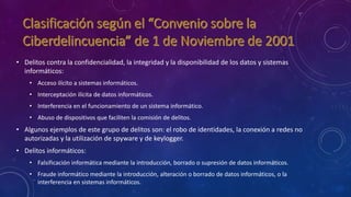 • Delitos contra la confidencialidad, la integridad y la disponibilidad de los datos y sistemas
informáticos:
• Acceso ilícito a sistemas informáticos.
• Interceptación ilícita de datos informáticos.
• Interferencia en el funcionamiento de un sistema informático.
• Abuso de dispositivos que faciliten la comisión de delitos.
• Algunos ejemplos de este grupo de delitos son: el robo de identidades, la conexión a redes no
autorizadas y la utilización de spyware y de keylogger.
• Delitos informáticos:
• Falsificación informática mediante la introducción, borrado o supresión de datos informáticos.
• Fraude informático mediante la introducción, alteración o borrado de datos informáticos, o la
interferencia en sistemas informáticos.
 