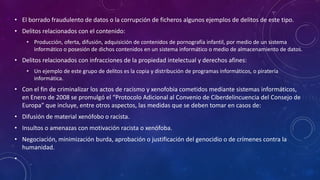 • El borrado fraudulento de datos o la corrupción de ficheros algunos ejemplos de delitos de este tipo.
• Delitos relacionados con el contenido:
• Producción, oferta, difusión, adquisición de contenidos de pornografía infantil, por medio de un sistema
informático o posesión de dichos contenidos en un sistema informático o medio de almacenamiento de datos.
• Delitos relacionados con infracciones de la propiedad intelectual y derechos afines:
• Un ejemplo de este grupo de delitos es la copia y distribución de programas informáticos, o piratería
informática.
• Con el fin de criminalizar los actos de racismo y xenofobia cometidos mediante sistemas informáticos,
en Enero de 2008 se promulgó el “Protocolo Adicional al Convenio de Ciberdelincuencia del Consejo de
Europa” que incluye, entre otros aspectos, las medidas que se deben tomar en casos de:
• Difusión de material xenófobo o racista.
• Insultos o amenazas con motivación racista o xenófoba.
• Negociación, minimización burda, aprobación o justificación del genocidio o de crímenes contra la
humanidad.
•
 