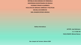 REPÚBLICA BOLIVARIANA DE VENEZUELA
UNIVERSIDAD BICENTENARIA DE ARAGUA
VICERRECTORADO ACADÉMICO
FACULTAD DE CIENCIAS JURIDÍCAS Y POLÍTICAS
ESCUELA DE DERECHO
SAN JOAQUÍN ESTADO ARAGUA
Delitos informáticos
AUTOR: José Solórzano
C.I: 31.392.136
FACILITADOR: Mirlenis Ramos
San Joaquín de Turmero, febrero 2024
 
