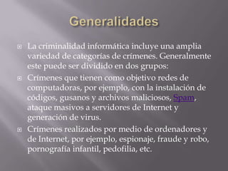    La criminalidad informática incluye una amplia
    variedad de categorías de crímenes. Generalmente
    este puede ser dividido en dos grupos:
   Crímenes que tienen como objetivo redes de
    computadoras, por ejemplo, con la instalación de
    códigos, gusanos y archivos maliciosos, Spam,
    ataque masivos a servidores de Internet y
    generación de virus.
   Crímenes realizados por medio de ordenadores y
    de Internet, por ejemplo, espionaje, fraude y robo,
    pornografía infantil, pedofilia, etc.
 