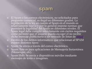    El Spam o los correos electrónicos, no solicitados para
    propósito comercial, es ilegal en diferentes grados. La
    regulación de la ley en cuanto al Spam en el mundo es
    relativamente nueva y por lo general impone normas que
    permiten la legalidad del Spam en diferentes niveles. El
    Spam legal debe cumplir estrictamente con ciertos requisitos
    como permitir que el usuario pueda escoger el no recibir
    dicho mensaje publicitario o ser retirado de listas de email.
   Dentro de los delitos informaticos que relacionan al SPAM
    existen distintos tipos:
   Spam: Se envía a través del correo electrónico.
   Spam: Este es para aplicaciones de Mensajería Instantánea
    (Messenger, etc).
   Spam SMS: Se envía a dispositivos móviles mediante
    mensajes de texto o imagenes.
 