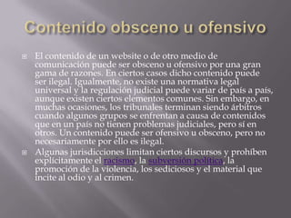    El contenido de un website o de otro medio de
    comunicación puede ser obsceno u ofensivo por una gran
    gama de razones. En ciertos casos dicho contenido puede
    ser ilegal. Igualmente, no existe una normativa legal
    universal y la regulación judicial puede variar de país a país,
    aunque existen ciertos elementos comunes. Sin embargo, en
    muchas ocasiones, los tribunales terminan siendo árbitros
    cuando algunos grupos se enfrentan a causa de contenidos
    que en un país no tienen problemas judiciales, pero sí en
    otros. Un contenido puede ser ofensivo u obsceno, pero no
    necesariamente por ello es ilegal.
   Algunas jurisdicciones limitan ciertos discursos y prohíben
    explícitamente el racismo, la subversión política, la
    promoción de la violencia, los sediciosos y el material que
    incite al odio y al crimen.
 