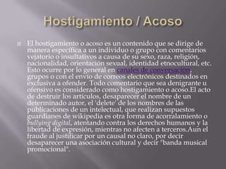    El hostigamiento o acoso es un contenido que se dirige de
    manera específica a un individuo o grupo con comentarios
    vejatorio o insultativos a causa de su sexo, raza, religión,
    nacionalidad, orientación sexual, identidad etnocultural, etc.
    Esto ocurre por lo general en canales de conversación,
    grupos o con el envío de correos electrónicos destinados en
    exclusiva a ofender. Todo comentario que sea denigrante u
    ofensivo es considerado como hostigamiento o acoso.El acto
    de destruir los artículos, desaparecer el nombre de un
    determinado autor, el 'delete' de los nombres de las
    publicaciones de un intelectual, que realizan supuestos
    guardianes de wikipedia es otra forma de acorralamiento o
    bullying digital, atentando contra los derechos humanos y la
    libertad de expresión, mientras no afecten a terceros.Aun el
    fraude al justificar por un causal no claro, por decir
    desaparecer una asociación cultural y decir "banda musical
    promocional".
 