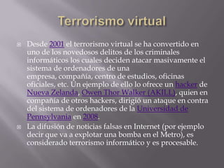    Desde 2001 el terrorismo virtual se ha convertido en
    uno de los novedosos delitos de los criminales
    informáticos los cuales deciden atacar masivamente el
    sistema de ordenadores de una
    empresa, compañía, centro de estudios, oficinas
    oficiales, etc. Un ejemplo de ello lo ofrece un hacker de
    Nueva Zelanda, Owen Thor Walker (AKILL), quien en
    compañía de otros hackers, dirigió un ataque en contra
    del sistema de ordenadores de la Universidad de
    Pennsylvania en 2008.
   La difusión de noticias falsas en Internet (por ejemplo
    decir que va a explotar una bomba en el Metro), es
    considerado terrorismo informático y es procesable.
 