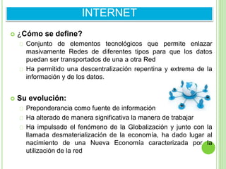  ¿Cómo se define?
Conjunto de elementos tecnológicos que permite enlazar
masivamente Redes de diferentes tipos para que los datos
puedan ser transportados de una a otra Red
Ha permitido una descentralización repentina y extrema de la
información y de los datos.
 Su evolución:
Preponderancia como fuente de información
Ha alterado de manera significativa la manera de trabajar
Ha impulsado el fenómeno de la Globalización y junto con la
llamada desmaterialización de la economía, ha dado lugar al
nacimiento de una Nueva Economía caracterizada por la
utilización de la red
INTERNET
 