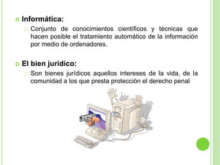  Informática:
Conjunto de conocimientos científicos y técnicas que
hacen posible el tratamiento automático de la información
por medio de ordenadores.
 El bien jurídico:
Son bienes jurídicos aquellos intereses de la vida, de la
comunidad a los que presta protección el derecho penal.
 