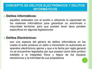  Delitos Informáticos:
aquéllos realizados con el auxilio o utilizando la capacidad de
los sistemas informáticos para garantizar su anonimato o
impunidad territorial, pero que pueden tener tipos penales
específicos en algunas legislaciones
 Delitos Electrónicos:
son una especie del género de delitos informáticos en los
cuales el autor produce un daño o intromisión no autorizada en
aparatos electrónicos ajenos y que a la fecha por regla general
no se encuentran legislados por que poseen como bien jurídico
tutelado a la integridad física y lógica de los equipos
electrónicos y la intimidad de sus propietarios
CONCEPTO DE DELITOS ELECTRÓNICOS Y DELITOS
INFORMÁTICOS
 