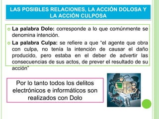  La palabra Dolo: corresponde a lo que comúnmente se
denomina intención.
 La palabra Culpa: se refiere a que “el agente que obra
con culpa, no tenía la intención de causar el daño
producido, pero estaba en el deber de advertir las
consecuencias de sus actos, de prever el resultado de su
acción”
LAS POSIBLES RELACIONES, LA ACCIÓN DOLOSA Y
LA ACCIÓN CULPOSA
Por lo tanto todos los delitos
electrónicos e informáticos son
realizados con Dolo
 