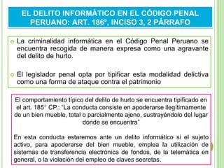  La criminalidad informática en el Código Penal Peruano se
encuentra recogida de manera expresa como una agravante
del delito de hurto.
 El legislador penal opta por tipificar esta modalidad delictiva
como una forma de ataque contra el patrimonio
EL DELITO INFORMÁTICO EN EL CÓDIGO PENAL
PERUANO: ART. 186°, INCISO 3, 2 PÁRRAFO
El comportamiento típico del delito de hurto se encuentra tipificado en
el art. 185° CP.: “La conducta consiste en apoderarse ilegítimamente
de un bien mueble, total o parcialmente ajeno, sustrayéndolo del lugar
donde se encuentra”
En esta conducta estaremos ante un delito informático si el sujeto
activo, para apoderarse del bien mueble, emplea la utilización de
sistemas de transferencia electrónica de fondos, de la telemática en
general, o la violación del empleo de claves secretas.
 