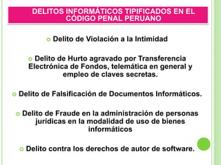  Delito de Violación a la Intimidad
 Delito de Hurto agravado por Transferencia
Electrónica de Fondos, telemática en general y
empleo de claves secretas.
 Delito de Falsificación de Documentos Informáticos.
 Delito de Fraude en la administración de personas
jurídicas en la modalidad de uso de bienes
informáticos
 Delito contra los derechos de autor de software.
DELITOS INFORMÁTICOS TIPIFICADOS EN EL
CÓDIGO PENAL PERUANO
 