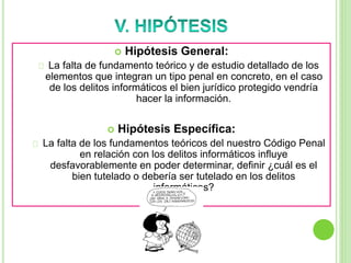  Hipótesis General:
La falta de fundamento teórico y de estudio detallado de los
elementos que integran un tipo penal en concreto, en el caso
de los delitos informáticos el bien jurídico protegido vendría
hacer la información.
 Hipótesis Específica:
La falta de los fundamentos teóricos del nuestro Código Penal
en relación con los delitos informáticos influye
desfavorablemente en poder determinar, definir ¿cuál es el
bien tutelado o debería ser tutelado en los delitos
informáticos?
 
