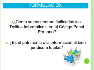 ¿Cómo se encuentran tipificados los
Delitos Informáticos en el Código Penal
Peruano?
 ¿Es el patrimonio o la información el bien
jurídico a tutelar?
FORMULACIÓN
 