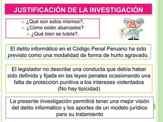 La presente investigación permitirá tener una mejor visión
del delito informático y los aportes de un modelo jurídico
para su tratamiento
 ¿Qué son estos mismos?,
 ¿Cómo están abarcados?
 ¿Qué bien se tutela?,
JUSTIFICACIÓN DE LA INVESTIGACIÓN
El legislador no describe una conducta que debía haber
sido definida y fijada en las leyes penales ocasionando una
falta de protección punitiva a los intereses violentados
(No hay tipicidad)
El delito informático en el Código Penal Peruano ha sido
previsto como una modalidad de forma de hurto agravado.
 