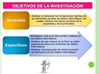 • Analizar e interpretar los fundamentos teóricos de
los elementos penales de delitos informáticos, los
cuales vulneran los bienes jurídicos de la
propiedad y de la privacidad.
Generales
• Establecer cuál es el bien jurídico tutelado en
los delitos informáticos.
• Analizar de qué manera en el Perú se están
preparando para una confrontar los delitos
informáticos.
• Realizar una propuesta de reestructuración
de tipificación de los Delitos Informáticos
Específicos
OBJETIVOS DE LA INVESTIGACIÓN
 