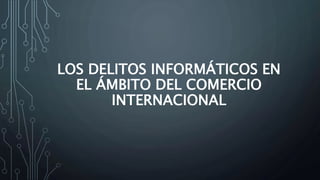 LOS DELITOS INFORMÁTICOS EN
EL ÁMBITO DEL COMERCIO
INTERNACIONAL
 