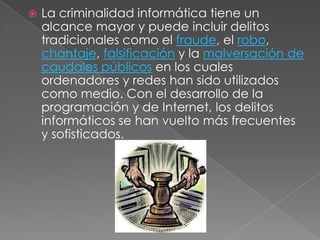    La criminalidad informática tiene un
    alcance mayor y puede incluir delitos
    tradicionales como el fraude, el robo,
    chantaje, falsificación y la malversación de
    caudales públicos en los cuales
    ordenadores y redes han sido utilizados
    como medio. Con el desarrollo de la
    programación y de Internet, los delitos
    informáticos se han vuelto más frecuentes
    y sofisticados.
 