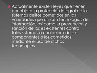    Actualmente existen leyes que tienen
    por objeto la protección integral de los
    sistemas delitos cometidos en las
    variedades que utilicen tecnologías de
    información, así como la prevención y
    sanción de los es existentes contra
    tales sistemas o cualquiera de sus
    componentes o los cometidos
    mediante el uso de dichas
    tecnologías.
 